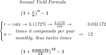 \bf \qquad  \qquad  \textit{Annual Yield Formula}&#10;\\\\&#10;\left.  \qquad \qquad\right. \left(1+\frac{r}{n}\right)^{n}-1&#10;\\\\&#10;\begin{cases}&#10;r=rate\to 3.1172\%\to \frac{3.1172}{100}\to &0.031172\\&#10;n=&#10;\begin{array}{llll}&#10;\textit{times it compounds per year}\\&#10;\textit{monthly, thus twelve times}&#10;\end{array}\to &12&#10;\end{cases}&#10;\\\\\\&#10;\left.  \qquad \qquad\right. \left(1+\frac{0.031172}{12}\right)^{12}-1