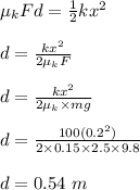 \mu_k Fd = \frac{1}{2}kx^2\\\\d = \frac{kx^2}{2\mu_k F}  \\\\d = \frac{kx^2}{2\mu_k \times mg} \\\\d = \frac{100(0.2^2)}{2\times 0.15 \times 2.5 \times 9.8} \\\\d = 0.54 \ m
