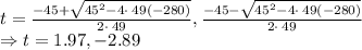 t=\frac{-45+\sqrt{45^2-4\cdot \:49\left(-280\right)}}{2\cdot \:49}, \frac{-45-\sqrt{45^2-4\cdot \:49\left(-280\right)}}{2\cdot \:49}\\\Rightarrow t=1.97, -2.89