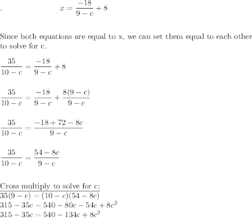 .\qquad \qquad \qquad \quad \ x=\dfrac{-18}{9-c}+8\\\\\\\text{Since both equations are equal to x, we can set them equal to each other}\\\text{to solve for c}.\\\\\dfrac{35}{10-c}=\dfrac{-18}{9-c}+8\\\\\\\dfrac{35}{10-c}=\dfrac{-18}{9-c}+\dfrac{8(9-c)}{9-c}\\\\\\\dfrac{35}{10-c}=\dfrac{-18+72-8c}{9-c}\\\\\\\dfrac{35}{10-c}=\dfrac{54-8c}{9-c}\\\\\\\text{\underline{Cross multiply to solve for c:}}\\35(9-c)=(10-c)(54-8c)\\315-35c=540-80c-54c+8c^2\\315-35c=540-134c+8c^2