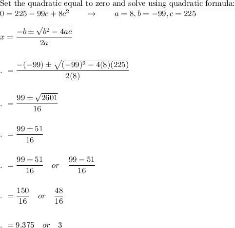 \text{\underline{Set the quadratic equal to zero and solve using quadratic formula:}}\\0=225-99c+8c^2\qquad \rightarrow \qquad a=8, b=-99, c=225\\\\x=\dfrac{-b\pm \sqrt{b^2-4ac}}{2a}\\\\\\.\ =\dfrac{-(-99)\pm \sqrt{(-99)^2-4(8)(225)}}{2(8)}\\\\\\.\ =\dfrac{99\pm \sqrt{2601}}{16}\\\\\\.\ =\dfrac{99\pm 51}{16}\\\\\\.\ =\dfrac{99+ 51}{16}\quad or\quad \dfrac{99- 51}{16}\\\\\\.\ =\dfrac{150}{16}\quad or\quad \dfrac{48}{16}\\\\\\.\ =9.375\quad or\quad 3