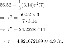 56.52=\dfrac{1}{3}(3.14) r^2(7)\\\\\Rightarrow\ r^2=\dfrac{56.52\times3}{7\cdot3.14}\\\\\Rightarrow\ r^2=24.22285714\\\\\Rightarrow\ r=4.921672189\approx4.9\ in.