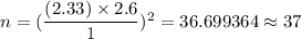 n=(\dfrac{(2.33)\times 2.6}{1})^2=36.699364\approx37