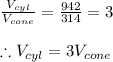 \frac{V_{cyl}}{V_{cone}}=\frac{942}{314}=3\\\\\therefore V_{cyl}=3V_{cone}