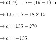 \begin{array}{l}{\rightarrow a(19)=a+(19-1) 15} \\\\ {\rightarrow 135=a+18 \times 15} \\\\ {\rightarrow a=135-270} \\\\ {\rightarrow a=-135}\end{array}