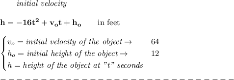 \bf \qquad \textit{initial velocity}\\\\&#10;h = -16t^2+v_ot+h_o \qquad \text{in feet}\\&#10;\\ &#10;\begin{cases}&#10;v_o=\textit{initial velocity of the object}\to &64\\&#10;h_o=\textit{initial height of the object}\to &12\\&#10;h=\textit{height of the object at "t" seconds} \end{cases}\\\\&#10;-----------------------------\\\\