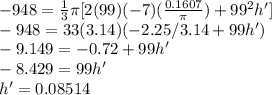 -948 = \frac{1}{3} \pi[2(99)(-7)(\frac{0.1607}{\pi})+99^2 h']\\-948 = 33(3.14)(-2.25/3.14  + 99 h')\\-9.149=-0.72+99h'\\-8.429 = 99h'\\h' = 0.08514