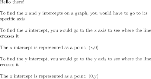\text{Hello there!}\\\\\text{To find the x and y intercepts on a graph, you would have to go to its}\\\text{specific axis}\\\\\text{To find the x intercept, you would go to the x axis to see where the line}\\\text{crosses it}\\\\\text{The x intercept is represented as a point: (x,0)}\\\\\text{To find the y intercept, you would go to the y axis to see where the line}\\\text{crosses it}\\\\\text{The x intercept is represented as a point: (0,y)}\\