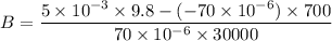 B=\dfrac{5\times 10^{-3}\times 9.8-(-70\times 10^{-6})\times 700}{70\times 10^{-6}\times 30000}