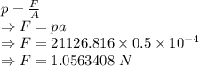 p=\frac{F}{A}\\\Rightarrow F=pa\\\Rightarrow F=21126.816\times 0.5\times 10^{-4}\\\Rightarrow F=1.0563408\ N