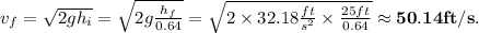 v_f = \sqrt{2gh_i} = \sqrt{2g\frac{h_f}{0.64}} = \sqrt{2\times 32.18\frac{ft}{s^2} \times\frac{25 ft}{0.64}} \approx \mathbf{50.14 ft/s}.