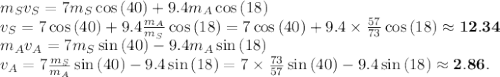 m_S v_S = 7m_S \cos{(40)} +9.4 m_A \cos{(18)}\\v_S = 7 \cos{(40)} + 9.4 \frac{m_A}{m_S} \cos{(18)} = 7 \cos{(40)} + 9.4\times\frac{57}{73} \cos{(18)} \approx \mathbf{12.34}\\m_A v_A = 7m_S\sin{(40)} - 9.4m_A\sin{(18)}\\v_A = 7\frac{m_S}{m_A}\sin{(40)} - 9.4\sin{(18)} = 7\times\frac{73}{57}\sin{(40)} - 9.4\sin{(18)} \approx \mathbf{2.86}.