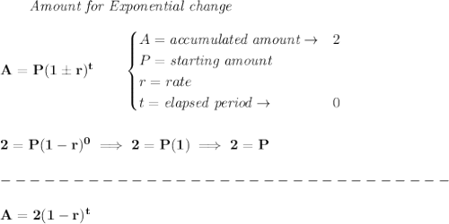 \bf \qquad \textit{Amount for Exponential change}\\\\&#10;A=P(1\pm r)^t\qquad &#10;\begin{cases}&#10;A=\textit{accumulated amount}\to &2\\&#10;P=\textit{starting amount}\\&#10;r=rate\\&#10;t=\textit{elapsed period}\to &0\\&#10;\end{cases}&#10;\\\\\\&#10;2=P(1-r)^0\implies 2=P(1)\implies 2=P\\\\&#10;-------------------------------\\\\&#10;A=2(1-r)^t