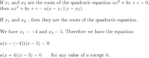 \text{If}\ x_1\ \text{and}\ x_2\ \text{are the roots of the quadratic equation}\ ax^2+bx+c=0,\\\text{then}\ ax^2+bx+c=a(x-x_1)(x-x_2).\\\\\text{If}\ x_1\ \text{and}\ x_2\ \text{, then they are the roots of the quadratic equation.}\\\\\text{We have}\ x_1=-4\ \text{and}\ x_2=5.\ \text{Therefore we have the equation:}\\\\a(x-(-4))(x-5)=0\\\\a(x+4)(x-5)=0\qquad\text{for any value of}\ a\ \text{except 0}.