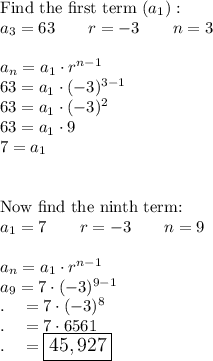 \text{Find the first term }(a_1):\\a_3=63\qquad r=-3\qquad n=3\\\\a_n=a_1\cdot r^{n-1}\\63=a_1\cdot (-3)^{3-1}\\63=a_1\cdot (-3)^2\\63=a_1\cdot 9\\7=a_1\\\\\\\text{Now find the ninth term:}\\a_1=7\qquad r=-3\qquad n=9\\\\a_n=a_1\cdot r^{n-1}\\a_9=7\cdot (-3)^{9-1}\\.\quad =7\cdot (-3)^{8}\\.\quad =7\cdot 6561\\.\quad =\large\boxed{45,927}