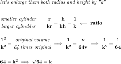 \bf \textit{let's enlarge them both radius and height by "k"}&#10;\\\\\\&#10;\cfrac{\textit{smaller cylinder}}{\textit{larger cylindder}}\qquad \cfrac{r}{kr}=\cfrac{h}{kh}=\cfrac{1}{k}\impliedby ratio&#10;\\\\\\&#10;\cfrac{1^2}{k^2}=\cfrac{\textit{original volume}}{\textit{64 times original}}\implies \cfrac{1}{k^2}=\cfrac{v}{64v}\implies \cfrac{1}{k^2}=\cfrac{1}{64}&#10;\\\\\\&#10;64=k^2\implies \sqrt{64}=k