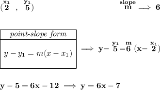 \bf (\stackrel{x_1}{2}~,~\stackrel{y_1}{5})~\hspace{10em} \stackrel{slope}{m} \implies 6 \\\\\\ \begin{array}{|c|ll} \cline{1-1} \textit{point-slope form}\\ \cline{1-1} \\ y-y_1=m(x-x_1) \\\\ \cline{1-1} \end{array}\implies y-\stackrel{y_1}{5}=\stackrel{m}{6}(x-\stackrel{x_1}{2}) \\\\\\ y-5=6x-12\implies y=6x-7