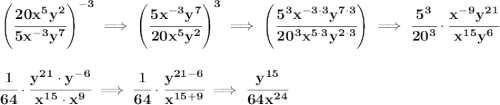 \bf \left( \cfrac{20x^5y^2}{5x^{-3}y^7} \right)^{-3}\implies \left( \cfrac{5x^{-3}y^7}{20x^5y^2} \right)^3\implies \left( \cfrac{5^3x^{-3\cdot 3}y^{7\cdot 3}}{20^3x^{5\cdot 3}y^{2\cdot 3}} \right)\implies \cfrac{5^3}{20^3}\cdot \cfrac{x^{-9}y^{21}}{x^{15}y^6} \\\\\\ \cfrac{1}{64}\cdot \cfrac{y^{21}\cdot y^{-6}}{x^{15}\cdot x^9}\implies \cfrac{1}{64}\cdot \cfrac{y^{21-6}}{x^{15+9}}\implies \cfrac{y^{15}}{64x^{24}}