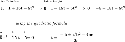 \bf \stackrel{\textit{ball's height}~\hfill }{\stackrel{\downarrow }{h}=1+15t-5t^2}\implies \stackrel{\textit{ball's height}~\hfill }{\stackrel{\downarrow }{6}=1+15t-5t^2}\implies 0=-5+15t-5t^2 \\\\\\ ~~~~~~~~~~~~\textit{using the quadratic formula} \\\\ \stackrel{\stackrel{a}{\downarrow }}{5}t^2\stackrel{\stackrel{b}{\downarrow }}{-15}t\stackrel{\stackrel{c}{\downarrow }}{+5}=0 \qquad \qquad t= \cfrac{ - b \pm \sqrt { b^2 -4 a c}}{2 a}
