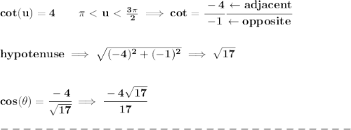 \bf cot(u)=4\qquad \pi \ \textless \ u\ \textless \ \frac{3\pi }{2}\implies cot=\cfrac{-4}{-1}\cfrac{\leftarrow adjacent}{\leftarrow opposite}&#10;\\\\\\&#10;hypotenuse\implies \sqrt{(-4)^2+(-1)^2}\implies \sqrt{17}&#10;\\\\\\&#10;cos(\theta )=\cfrac{-4}{\sqrt{17}}\implies \cfrac{-4\sqrt{17}}{17}\\\\&#10;-------------------------------\\\\&#10;