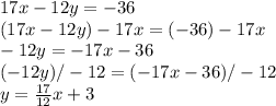17x-12y=-36 \\ (17x-12y)-17x=(-36)-17x \\ -12y=-17x-36 \\ (-12y)/-12=(-17x-36)/-12 \\ y= \frac{17}{12}x+3