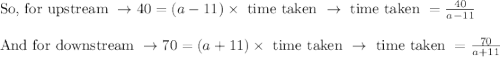 \begin{array}{l}{\text { So, for upstream } \rightarrow 40=(a-11) \times \text { time taken } \rightarrow \text { time taken }=\frac{40}{a-11}} \\\\ {\text { And for downstream } \rightarrow 70=(a+11) \times \text { time taken } \rightarrow \text { time taken }=\frac{70}{a+11}}\end{array}