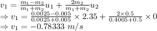 v_{1}=\frac{m_1-m_2}{m_1+m_2}u_{1}+\frac{2m_2}{m_1+m_2}u_2\\\Rightarrow v_1=\frac{0.0025-0.005}{0.0025+0.005}\times 2.35+\frac{2\times 0.5}{0.4005+0.5}\times 0\\\Rightarrow v_1=-0.78333\ m/s