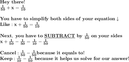 \bold{Hey\ there!} \\ \bold{\frac{1}{50}+x=\frac{1}{10}}\\ \\ \bold{You\ have\ to\ simplify\ both\ sides\ of\ your\ equation\downarrow}\\ \bold{Like:x+\frac{1}{50}=\frac{1}{10}} \\ \\ \bold{Next,\ you\ have\ to\ \underline{SUBTRACT}\ by\ \frac{1}{50}\ on\ your\ sides} \\ \bold{x+\frac{1}{50}-\frac{1}{50}=\frac{1}{10}-\frac{1}{50}}\\ \\ \bold{Cancel:\frac{1}{50}-\frac{1}{50}because\ it\ equals\ to\0!} \\ \bold{Keep:\frac{1}{10}-\frac{1}{50}\ because\ it\ helps\ us\ solve\ for\ our\ answer!}