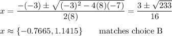 x=\dfrac{-(-3)\pm\sqrt{(-3)^2-4(8)(-7)}}{2(8)}=\dfrac{3\pm\sqrt{233}}{16}\\\\x\approx \{-0.7665,1.1415\} \qquad\text{matches choice B}