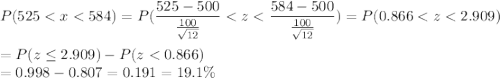 P(525 < x < 584) = P(\displaystyle\frac{525 - 500}{\frac{100}{\sqrt{12}}} < z < \displaystyle\frac{584-500}{\frac{100}{\sqrt{12}}}) = P(0.866 < z < 2.909)\\\\= P(z \leq 2.909) - P(z < 0.866)\\= 0.998 - 0.807 = 0.191 = 19.1\%