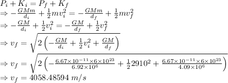P_i+K_i=P_f+K_f\\\Rightarrow -\frac{GMm}{d_i}+\frac{1}{2}mv_i^2=-\frac{GMm}{d_f}+\frac{1}{2}mv_f^2\\\Rightarrow -\frac{GM}{d_i}+\frac{1}{2}v_i^2=-\frac{GM}{d_f}+\frac{1}{2}v_f^2\\\Rightarrow v_f=\sqrt{2\left(-\frac{GM}{d_i}+\frac{1}{2}v_i^2+\frac{GM}{d_f}\right)}\\\Rightarrow v_f=\sqrt{2\left(-\frac{6.67\times 10^{-11}\times 6\times 10^{23}}{6.92\times 10^6}+\frac{1}{2}2910^2+\frac{6.67\times 10^{-11}\times6\times 10^{23}}{4.09\times 10^6}\right)}\\\Rightarrow v_f=4058.48594\ m/s