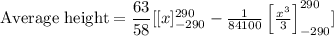 \text{Average height}=\dfrac{63}{58}[[x]^{290}_{-290}-\frac{1}{84100}\left[\frac{x^3}{3}\right]^{290}_{-290}]
