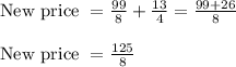 \begin{array}{l}{\text { New price }=\frac{99}{8}+\frac{13}{4}=\frac{99+26}{8}} \\\\ {\text { New price }=\frac{125}{8}}\end{array}