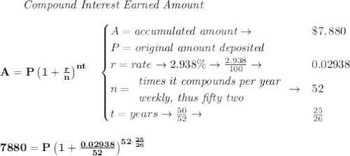 \bf \qquad \textit{Compound Interest Earned Amount}&#10;\\\\&#10;A=P\left(1+\frac{r}{n}\right)^{nt}&#10;\quad &#10;\begin{cases}&#10;A=\textit{accumulated amount}\to &\$7,880\\&#10;P=\textit{original amount deposited}\\&#10;r=rate\to 2.938\%\to \frac{2.938}{100}\to &0.02938\\&#10;n=&#10;\begin{array}{llll}&#10;\textit{times it compounds per year}\\&#10;\textit{weekly, thus fifty two}&#10;\end{array}\to &52\\&#10;t=years\to \frac{50}{52}\to &\frac{25}{26}&#10;\end{cases}&#10;\\\\\\&#10;7880=P\left(1+\frac{0.02938}{52}\right)^{52\cdot \frac{25}{26}}