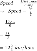 Speed=\frac{Distance}{Time}\\\Rightarrow\ Speed=\frac{\frac{19}{6}}{\frac{1}{4}}\\\\=\frac{19\times4}{6}\\\\=\frac{38}{ 3}\\\\=12\frac{2}{3}\ km/hour
