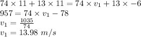 74\times 11 + 13\times 11 = 74\times v_{1} +13\times -6\\ 957 = 74\times v_{1} -78\\v_{1}=\frac{1035}{74} \\v_{1}=13.98\ m/s
