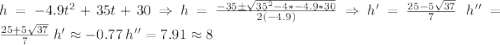 h=-4.9t^{2}+35t+30\Rightarrow h=\frac{-35\pm \sqrt{35^{2}-4*-4.9*30}}{2(-4.9)}\Rightarrow h'= \frac{25-5\sqrt{37}}{7}\: \:h''=\frac{25+5\sqrt{37}}{7}\: h'\approx -0.77\: h''=7.91\approx 8