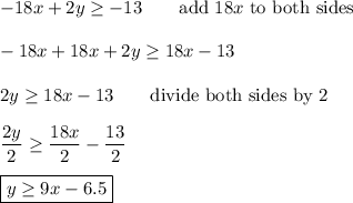 -18x+2y\geq-13\qquad\text{add}\ 18x\ \text{to both sides}\\\\-18x+18x+2y\geq18x-13\\\\2y\geq18x-13\qquad\text{divide both sides by 2}\\\\\dfrac{2y}{2}\geq\dfrac{18x}{2}-\dfrac{13}{2}\\\\\boxed{y\geq9x-6.5}