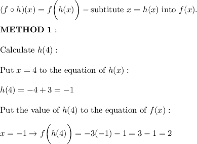 (f\circ h)(x)=f\bigg(h(x)\bigg)-\text{subtitute}\ x=h(x)\ \text{into}\ f(x).\\\\\bold{METHOD\ 1:}\\\\\text{Calculate}\ h(4):\\\\\text{Put}\ x=4\ \text{to the equation of}\ h(x):\\\\h(4)=-4+3=-1\\\\\text{Put the value of}\ h(4)\ \text{to the equation of}\ f(x):\\\\x=-1\to f\bigg(h(4)\bigg)=-3(-1)-1=3-1=2