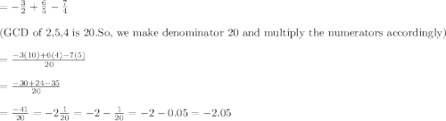 =-\frac{3}{2}+\frac{6}{5}-\frac{7}{4}\\\\\textrm{(GCD of 2,5,4 is 20.So, we make denominator 20 and multiply the numerators accordingly)}\\\\=\frac{-3(10)+6(4)-7(5)}{20}\\\\=\frac{-30+24-35}{20}\\\\=\frac{-41}{20}=-2\frac{1}{20}=-2-\frac{1}{20}=-2-0.05=-2.05