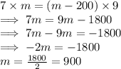 7 \times m = (m - 200) \times 9\\\implies 7 m = 9m - 1800\\\implies 7m - 9m = -1800\\\implies -2m = -1800\\m = \frac{1800}{2}   = 900