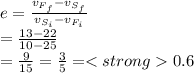 e =\frac{ v_{F_{f} } - v_{S_{f} } }{ v_{S_{i} } - v_{F_{i} } } \\=\frac{13-22}{10-25} \\=\frac{9}{15} = \frac{3}{5} = 0.6