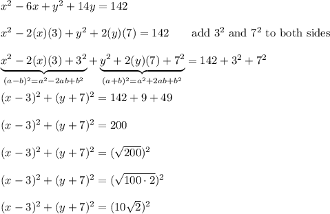 x^2-6x+y^2+14y=142\\\\x^2-2(x)(3)+y^2+2(y)(7)=142\qquad\text{add}\ 3^2\ \text{and}\ 7^2\ \text{to both sides}\\\\\underbrace{x^2-2(x)(3)+3^2}_{(a-b)^2=a^2-2ab+b^2}+\underbrace{y^2+2(y)(7)+7^2}_{(a+b)^2=a^2+2ab+b^2}=142+3^2+7^2\\\\(x-3)^2+(y+7)^2=142+9+49\\\\(x-3)^2+(y+7)^2=200\\\\(x-3)^2+(y+7)^2=(\sqrt{200})^2\\\\(x-3)^2+(y+7)^2=(\sqrt{100\cdot2})^2\\\\(x-3)^2+(y+7)^2=(10\sqrt2)^2