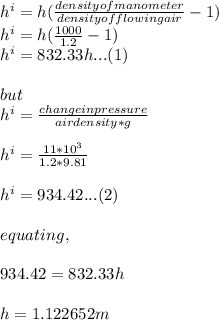 h^{i} =h(\frac{density of manometer}{density of flowing air}-1)\\h^{i} =h(\frac{1000}{1.2}-1)\\ h^{i}=832.33h...(1)\\\\but\\ h^{i} =\frac{change in pressure}{air density*g} \\\\h^{i} =\frac{11*10^3}{1.2*9.81}\\\\h^{i}= 934.42...(2)\\\\equating, \\\\934.42=832.33h\\\\h=1.122652m
