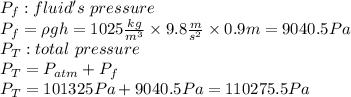 P_f: fluid's\ pressure\\P_f= \rho g h=1025\frac{kg}{m^3} \times 9.8 \frac{m}{s^2} \times 0.9 m=9040.5 Pa \\P_T: total\ pressure\\P_T=P_{atm}+P_f\\P_T=101325 Pa + 9040.5 Pa=110275.5 Pa\\