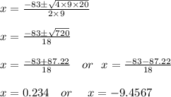 x=\frac{-83\±\sqrt{4\times9 \times 20}}{2\times 9}\\\\x= \frac{-83\±\sqrt{720}}{18}\\ \\x= \frac{-83+87.22}{18} \ \ \ or \ \ x = \frac{-83-87.22}{18}\\\\x= 0.234 \ \ \ or\ \ \ \ x= - 9.4567