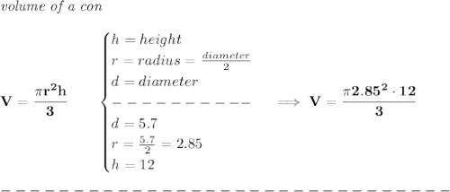 \bf \textit{volume of a con}\\\\&#10;V=\cfrac{\pi r^2 h}{3}\qquad &#10;\begin{cases}&#10;h=height\\&#10;r=radius=\frac{diameter}{2}\\&#10;d=diameter\\&#10;----------\\&#10;d=5.7\\&#10;r=\frac{5.7}{2}=2.85\\&#10;h=12&#10;\end{cases}\implies V=\cfrac{\pi 2.85^2\cdot 12}{3}\\\\&#10;-------------------------------\\\\