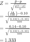 Z = \frac{{\hat p - p}}{{\sqrt {\frac{{p\left( {1 - p} \right)}}{n}} }}\\\\ = \frac{{\left( {\frac{{14}}{{100}}} \right) - 0.10}}{{\sqrt {\frac{{0.10\left( {1 - 0.10} \right)}}{{100}}} }}\\\\ = \frac{{0.14 - 0.10}}{{\sqrt {\frac{{0.10\left( {1 - 0.10} \right)}}{{100}}} }}\\\\ = 1.333