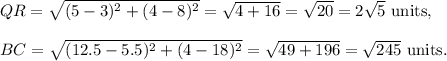 QR=\sqrt{(5-3)^2+(4-8)^2}=\sqrt{4+16}=\sqrt{20}=2\sqrt5~\textup{units},\\\\BC=\sqrt{(12.5-5.5)^2+(4-18)^2}=\sqrt{49+196}=\sqrt{245}~\textup{units}.