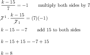 \dfrac{k-15}{7}=-1\qquad\text{multiply both sides by 7}\\\\7\!\!\!\!\diagup^1\cdot\dfrac{k-15}{7\!\!\!\!\diagup_1}=(7)(-1)\\\\k-15=-7\qquad\text{add 15 to both sides}\\\\k-15+15=-7+15\\\\k=8